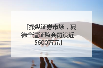 操纵证券市场，夏德全遭证监会罚没近5600万元